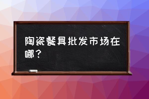 台州餐具批发市场在哪里 陶瓷餐具批发市场在哪？