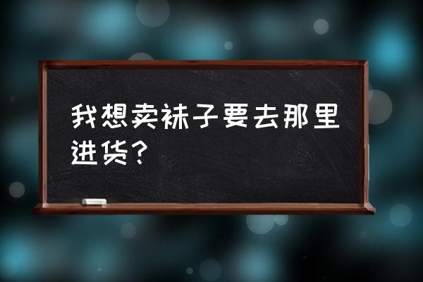 晋江祙子批发市场大全在哪里 我想卖袜子要去那里进货？