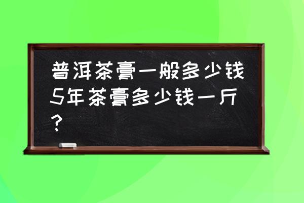 福到普洱熟茶膏100克多少钱 普洱茶膏一般多少钱5年茶膏多少钱一斤？