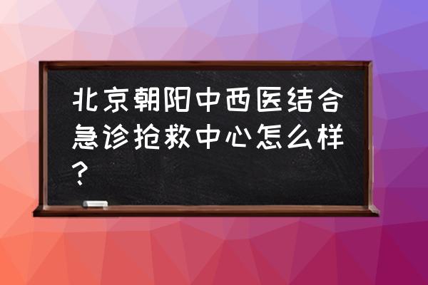 朝阳看胃病怎么样的啊 北京朝阳中西医结合急诊抢救中心怎么样？