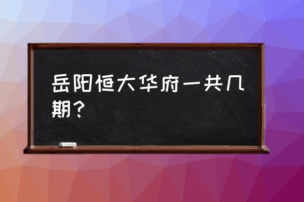 岳阳王家河周边楼盘有房买吗 岳阳恒大华府一共几期？