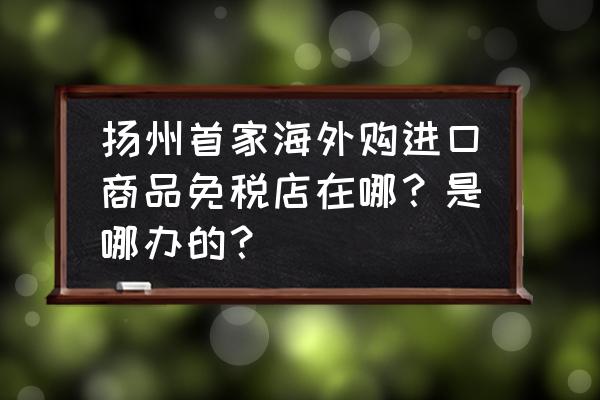 扬州哪里有进口商品店铺 扬州首家海外购进口商品免税店在哪？是哪办的？