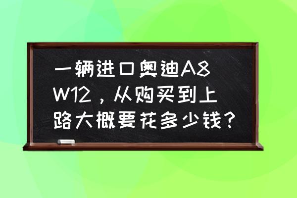 原装进口奥迪a8多少钱 一辆进口奥迪A8 W12，从购买到上路大概要花多少钱？