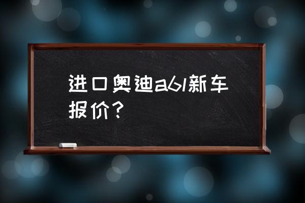 奥迪a6原装进口多少钱 进口奥迪a6l新车报价？