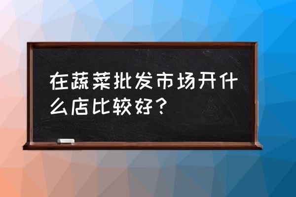 蔬菜批发市场什么生意好做 在蔬菜批发市场开什么店比较好？