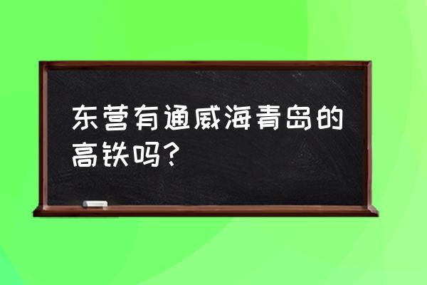 威海至东营有高铁吗 东营有通威海青岛的高铁吗？