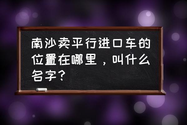 广州买进口车去哪里 南沙卖平行进口车的位置在哪里，叫什么名字？