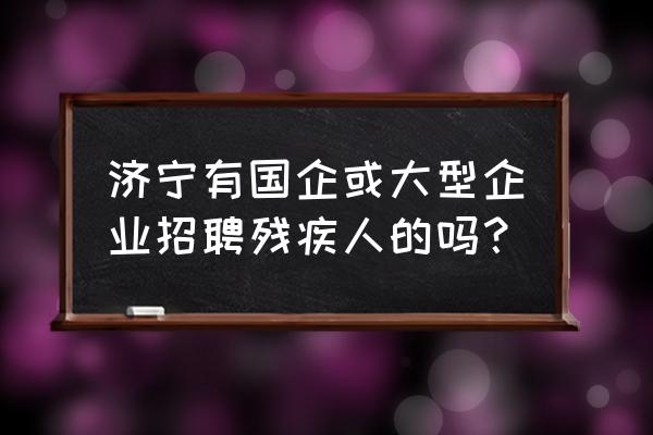 济宁有招残疾人上班的吗 济宁有国企或大型企业招聘残疾人的吗？