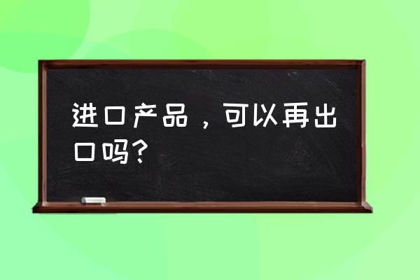 进口的产品再出口不想退税吗 进口产品，可以再出口吗？