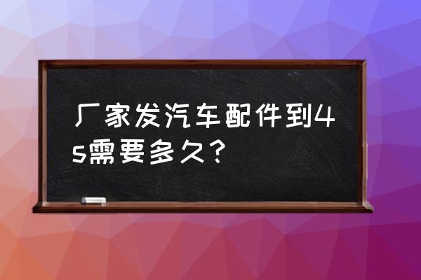 进口车配件到多久到店 厂家发汽车配件到4s需要多久？