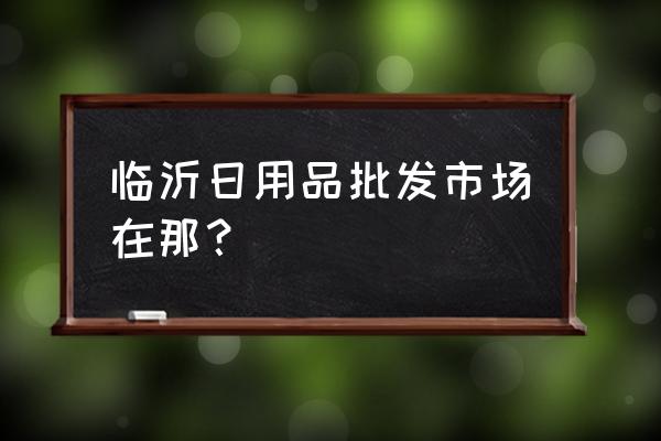 临沂日杂百货批发市场在哪里 临沂日用品批发市场在那？