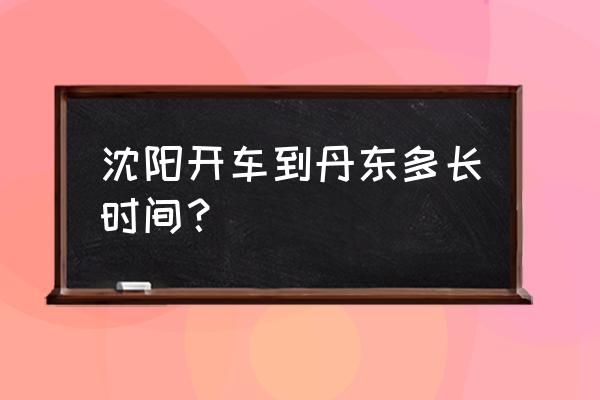 沈阳丹东返程多久能到 沈阳开车到丹东多长时间？