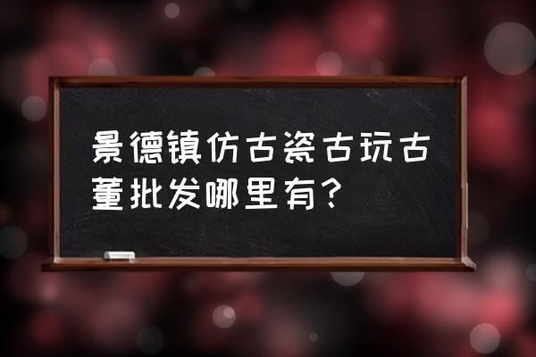 景德镇有收古董的吗 景德镇仿古瓷古玩古董批发哪里有？