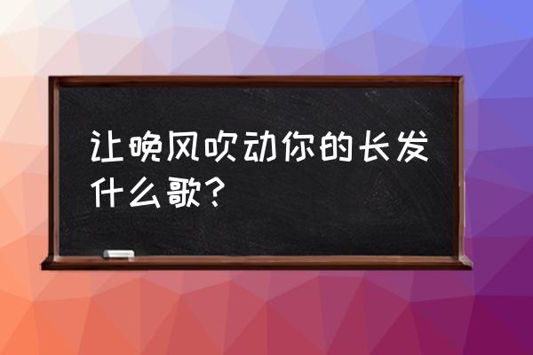 让风吹动了你的长发这是什么歌 让晚风吹动你的长发什么歌？