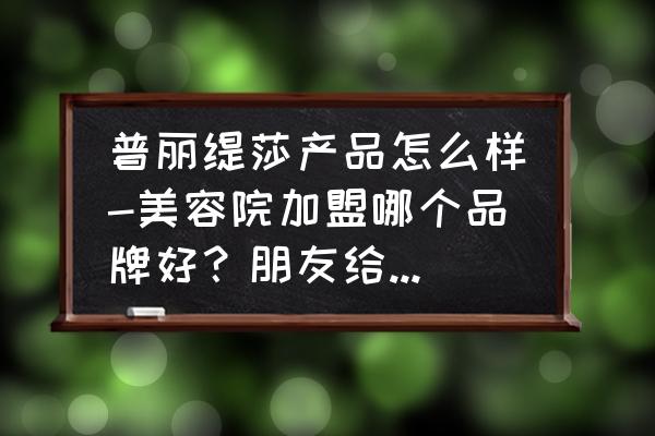 哈尔滨有普利缇莎美容院吗 普丽缇莎产品怎么样-美容院加盟哪个品牌好？朋友给我介绍的普丽缇？