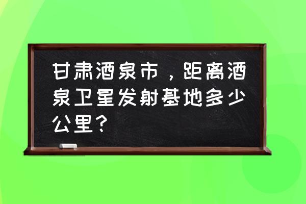 福建龙岩到甘肃酒泉多少公里 甘肃酒泉市，距离酒泉卫星发射基地多少公里？