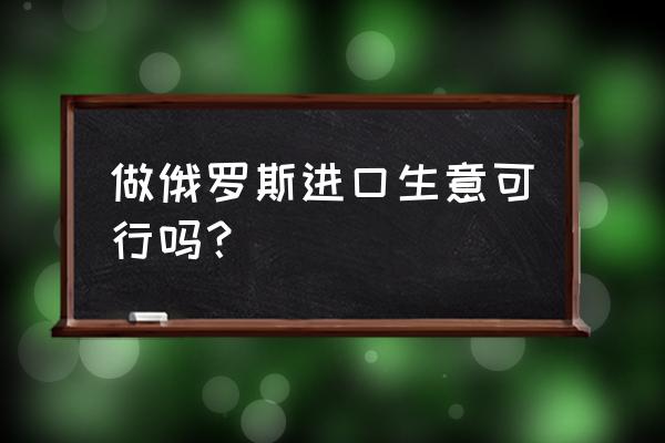 俄罗斯进口食品商城效益如何 做俄罗斯进口生意可行吗？