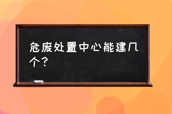 吉林辽源危废处理有几家 危废处置中心能建几个？