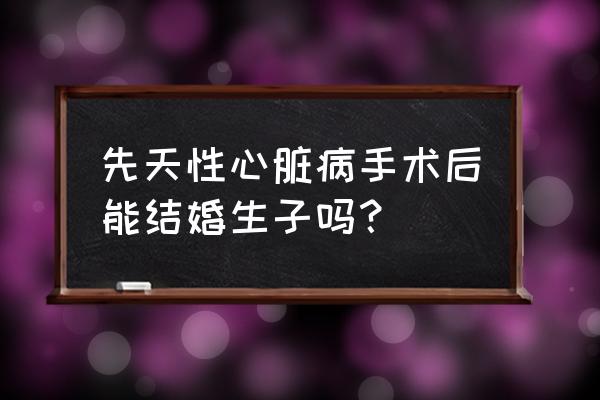 做过心脏手术的人能结婚吗 先天性心脏病手术后能结婚生子吗？