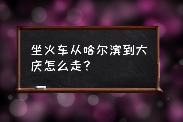 哈尔滨到大庆高铁在哪坐车 坐火车从哈尔滨到大庆怎么走？