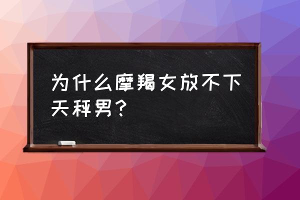 天秤座男和摩羯女合适吗 为什么摩羯女放不下天秤男？