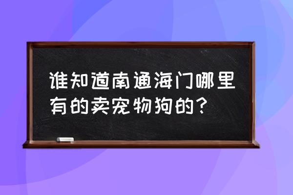 江苏南通狗市场在哪里 谁知道南通海门哪里有的卖宠物狗的？