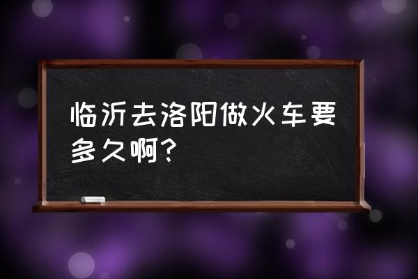 洛阳到临沂怎么做火车 临沂去洛阳做火车要多久啊？