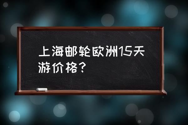 从中国出发欧洲游轮游费用 上海邮轮欧洲15天游价格？