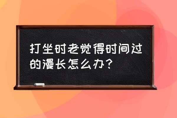 冥想时很痛苦和烦躁 打坐时老觉得时间过的漫长怎么办？