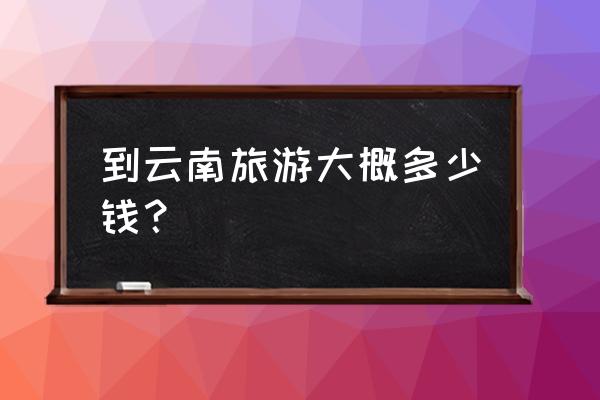 云南旅游费用清单明细 到云南旅游大概多少钱？