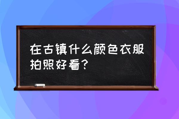 去古城穿什么衣服拍照好看 在古镇什么颜色衣服拍照好看？