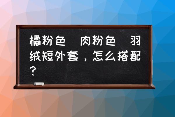 短外套称霸衣橱今春流行这3款 橘粉色（肉粉色）羽绒短外套，怎么搭配？