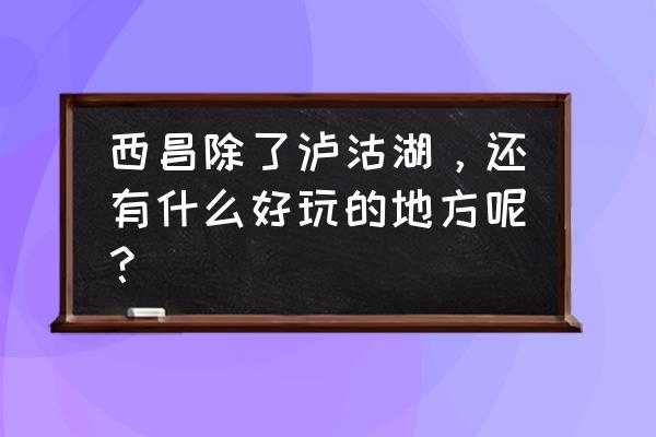 禁止外国人进入的7个景区攻略 西昌除了泸沽湖，还有什么好玩的地方呢？