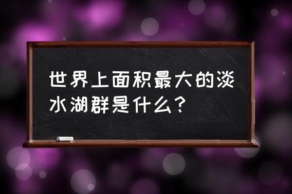 十大最深的湖泊排名 世界上面积最大的淡水湖群是什么？