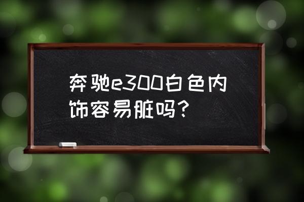 奔驰车内饰清洁推荐哪个 奔驰e300白色内饰容易脏吗？