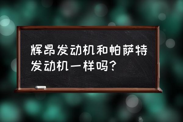 辉昂和帕萨特谁有面子买哪个 辉昂发动机和帕萨特发动机一样吗？