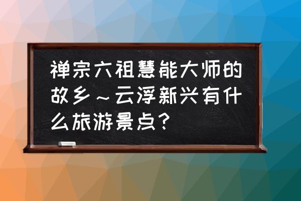 广东云浮旅游必去十大景点有哪些 禅宗六祖慧能大师的故乡～云浮新兴有什么旅游景点？