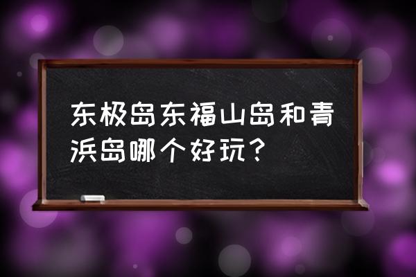 东极岛旅游哪里最好玩 东极岛东福山岛和青浜岛哪个好玩？