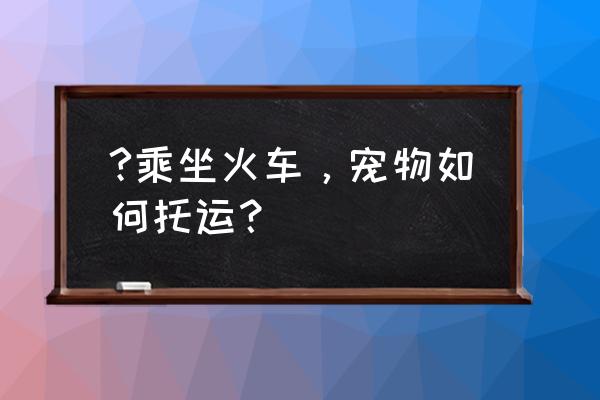 空运宠物注意事项有哪些 ?乘坐火车，宠物如何托运？