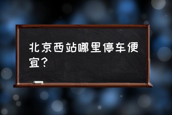 省钱旅游北京路线攻略大全 北京西站哪里停车便宜？