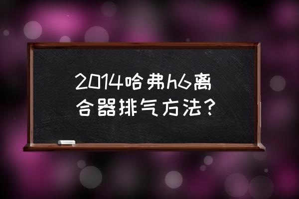 哈弗h6离合器最佳设置 2014哈弗h6离合器排气方法？