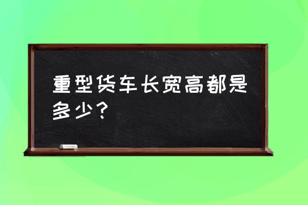 大型冷藏车尺寸规格信息一览表 重型货车长宽高都是多少？