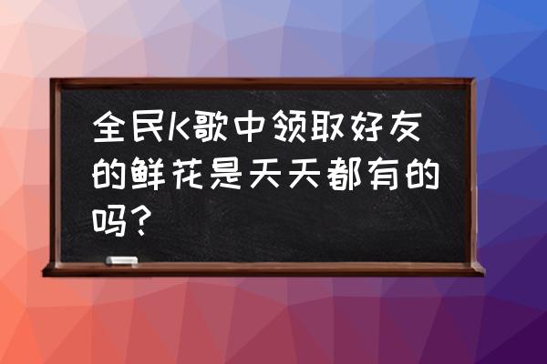 全民k歌如何快速获取鲜花 全民K歌中领取好友的鲜花是天天都有的吗？