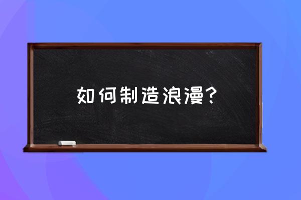 生活中怎么制造浪漫 如何制造浪漫？