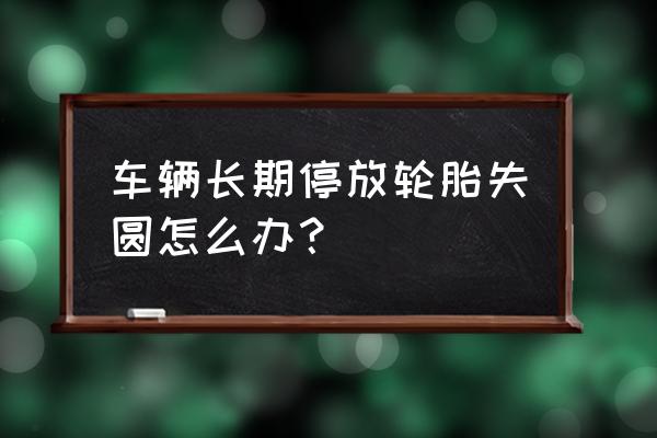 轮胎放的时间久有点变形怎么办 车辆长期停放轮胎失圆怎么办？