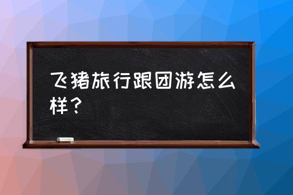 飞猪旅游团官网 飞猪旅行跟团游怎么样？