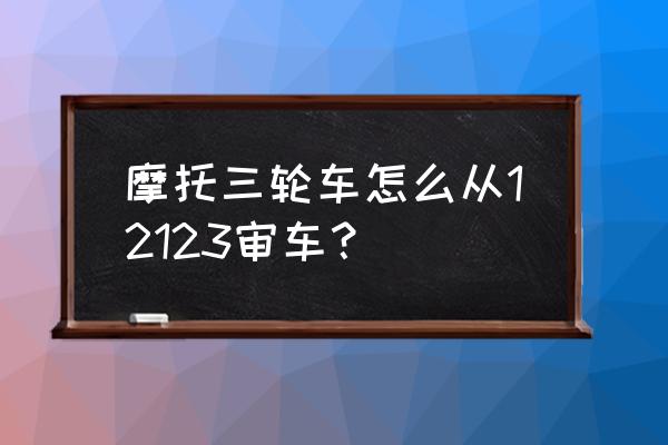 怎样申请网上办理车辆年检 摩托三轮车怎么从12123审车？