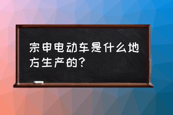 宗申能上牌的新能源四轮车新款 宗申电动车是什么地方生产的？