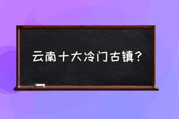 大理最美十大古镇 云南十大冷门古镇？