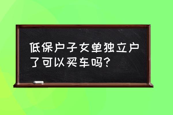 低保户怎么才能买车 低保户子女单独立户了可以买车吗？